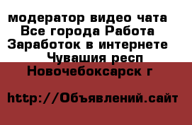 модератор видео-чата - Все города Работа » Заработок в интернете   . Чувашия респ.,Новочебоксарск г.